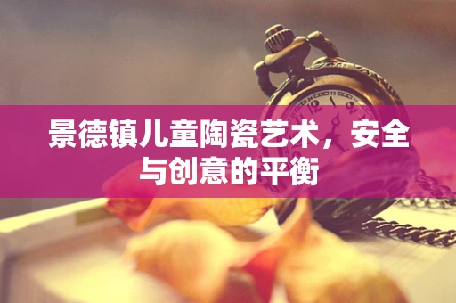 景德镇儿童陶瓷艺术，安全与创意的平衡