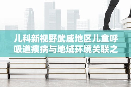 儿科新视野武威地区儿童呼吸道疾病与地域环境关联之谜