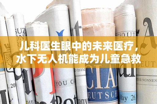 儿科医生眼中的未来医疗，水下无人机能成为儿童急救的新利器吗？