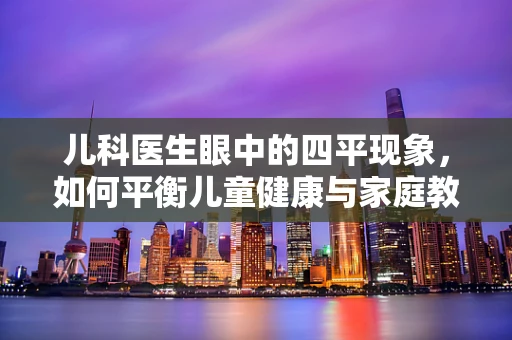儿科医生眼中的四平现象，如何平衡儿童健康与家庭教育的挑战？