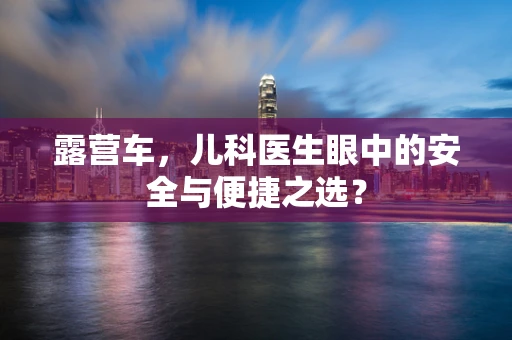 露营车，儿科医生眼中的安全与便捷之选？