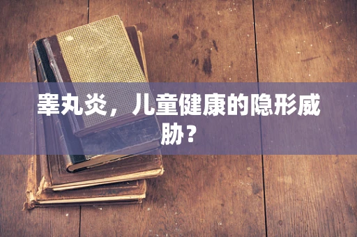 睾丸炎，儿童健康的隐形威胁？