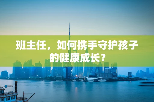 班主任，如何携手守护孩子的健康成长？