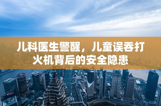 儿科医生警醒，儿童误吞打火机背后的安全隐患