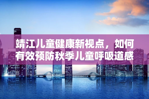靖江儿童健康新视点，如何有效预防秋季儿童呼吸道感染？