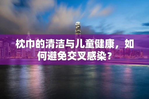 枕巾的清洁与儿童健康，如何避免交叉感染？