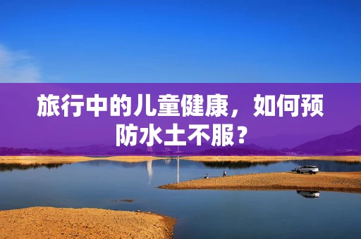 旅行中的儿童健康，如何预防水土不服？