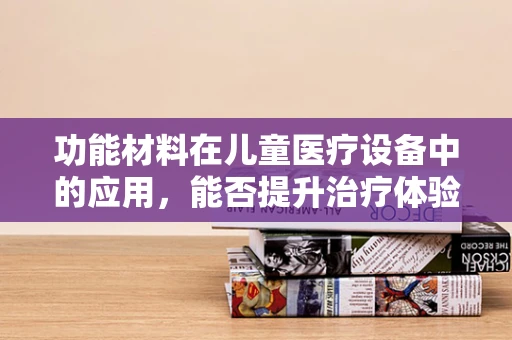 功能材料在儿童医疗设备中的应用，能否提升治疗体验与安全？