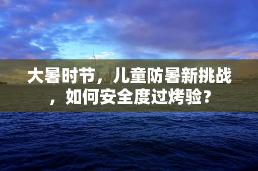大暑时节，儿童防暑新挑战，如何安全度过烤验？