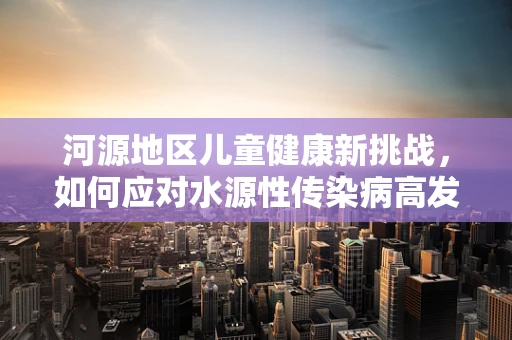 河源地区儿童健康新挑战，如何应对水源性传染病高发？