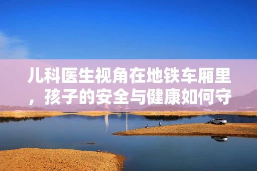 儿科医生视角在地铁车厢里，孩子的安全与健康如何守护？