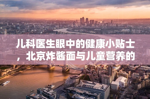 儿科医生眼中的健康小贴士，北京炸酱面与儿童营养的微妙平衡