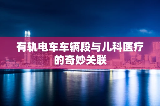 有轨电车车辆段与儿科医疗的奇妙关联