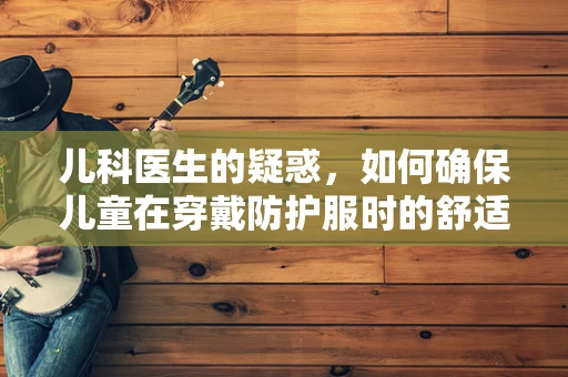 儿科医生的疑惑，如何确保儿童在穿戴防护服时的舒适与安全？
