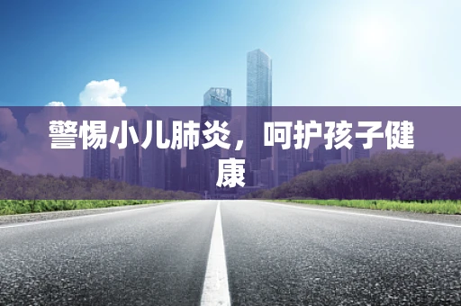 警惕小儿肺炎，呵护孩子健康