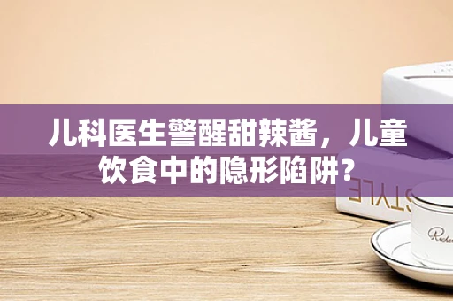儿科医生警醒甜辣酱，儿童饮食中的隐形陷阱？