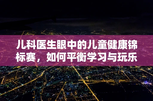 儿科医生眼中的儿童健康锦标赛，如何平衡学习与玩乐？
