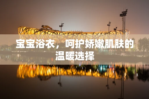宝宝浴衣，呵护娇嫩肌肤的温暖选择
