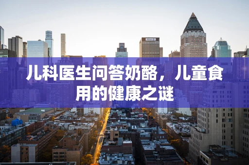 儿科医生问答奶酪，儿童食用的健康之谜