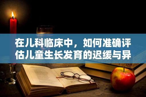 在儿科临床中，如何准确评估儿童生长发育的迟缓与异常？