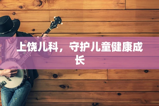 上饶儿科，守护儿童健康成长
