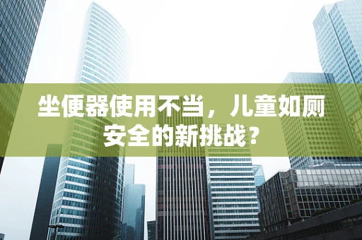 坐便器使用不当，儿童如厕安全的新挑战？