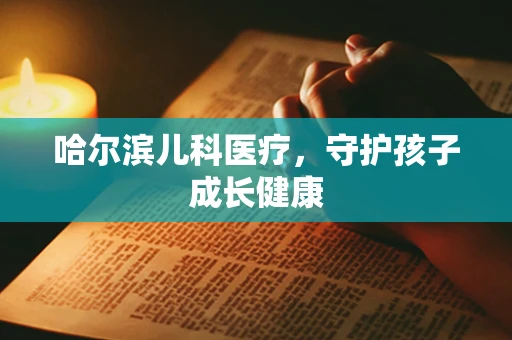 哈尔滨儿科医疗，守护孩子成长健康