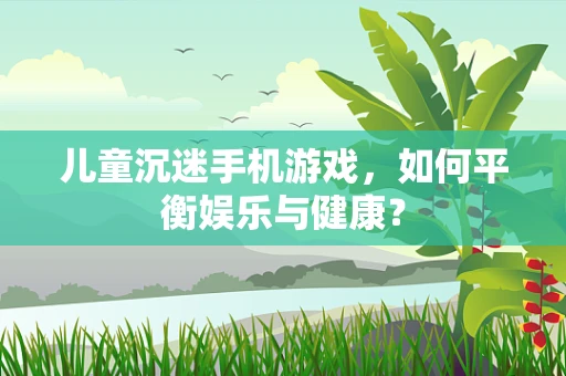 儿童沉迷手机游戏，如何平衡娱乐与健康？