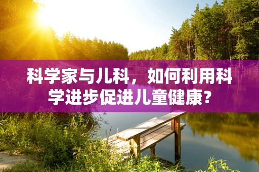 科学家与儿科，如何利用科学进步促进儿童健康？