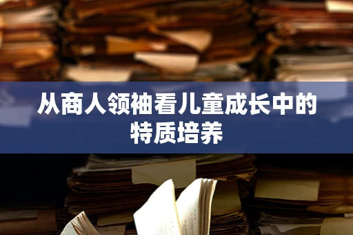 从商人领袖看儿童成长中的特质培养