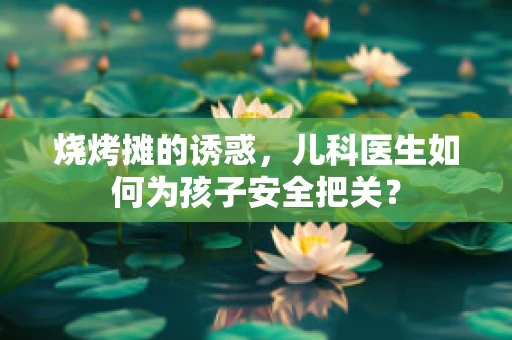 烧烤摊的诱惑，儿科医生如何为孩子安全把关？