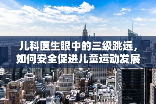 儿科医生眼中的三级跳远，如何安全促进儿童运动发展？