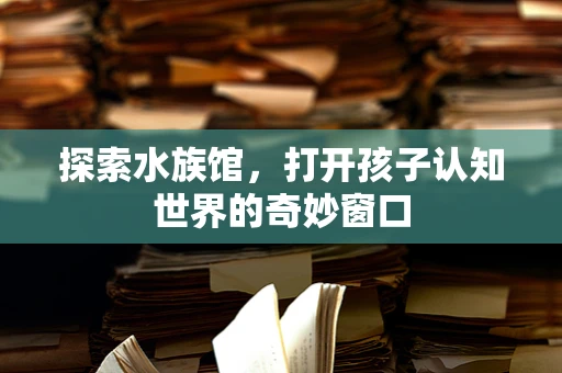 探索水族馆，打开孩子认知世界的奇妙窗口