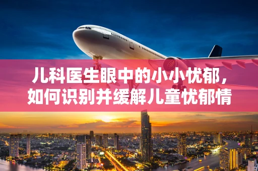 儿科医生眼中的小小忧郁，如何识别并缓解儿童忧郁情绪？