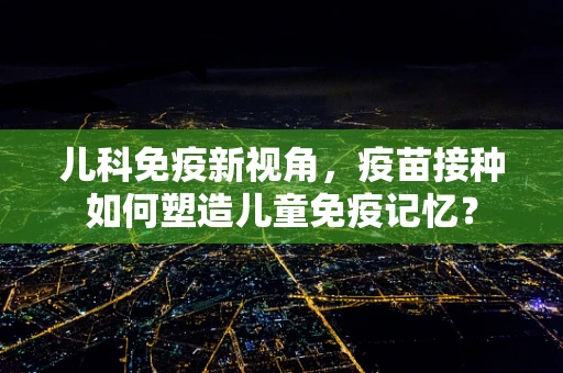 儿科免疫新视角，疫苗接种如何塑造儿童免疫记忆？