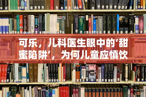 可乐，儿科医生眼中的‘甜蜜陷阱’，为何儿童应慎饮？