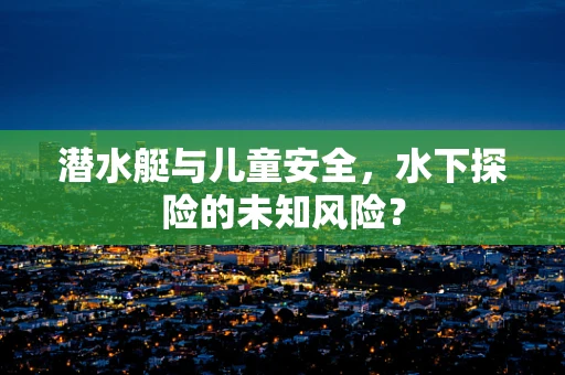 潜水艇与儿童安全，水下探险的未知风险？