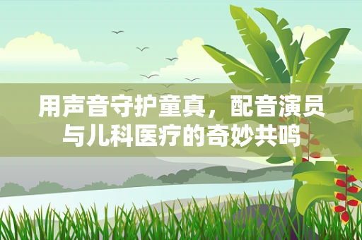 用声音守护童真，配音演员与儿科医疗的奇妙共鸣