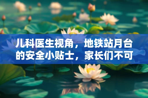 儿科医生视角，地铁站月台的安全小贴士，家长们不可不知的细节