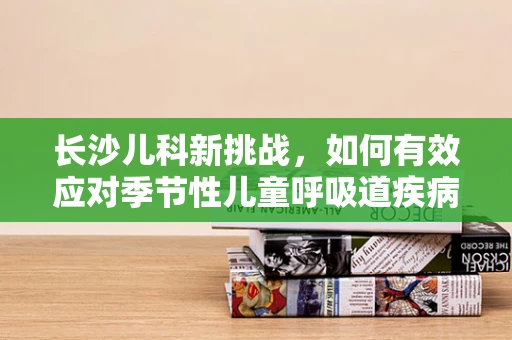 长沙儿科新挑战，如何有效应对季节性儿童呼吸道疾病？