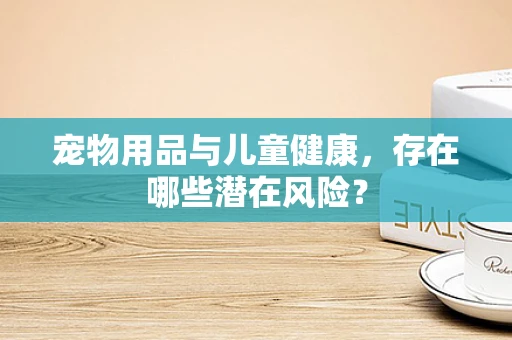 宠物用品与儿童健康，存在哪些潜在风险？