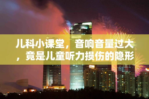 儿科小课堂，音响音量过大，竟是儿童听力损伤的隐形杀手？