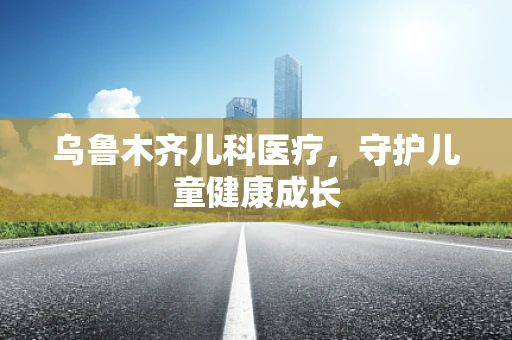 乌鲁木齐儿科医疗，守护儿童健康成长