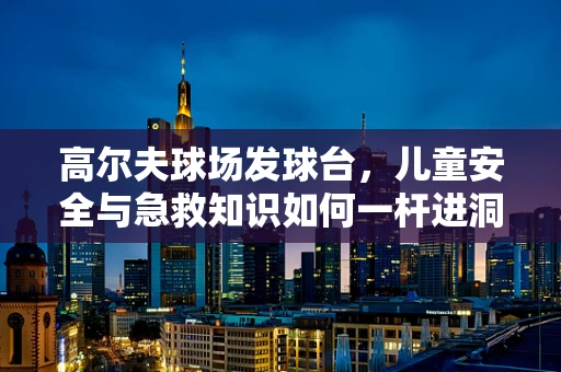 高尔夫球场发球台，儿童安全与急救知识如何一杆进洞？