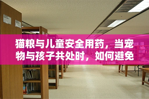 猫粮与儿童安全用药，当宠物与孩子共处时，如何避免误食风险？