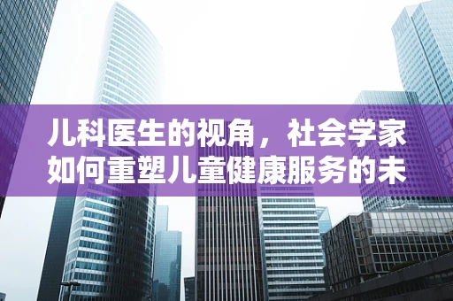 儿科医生的视角，社会学家如何重塑儿童健康服务的未来图景？