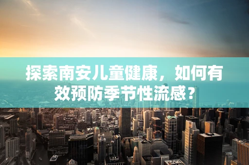 探索南安儿童健康，如何有效预防季节性流感？