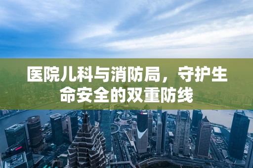 医院儿科与消防局，守护生命安全的双重防线