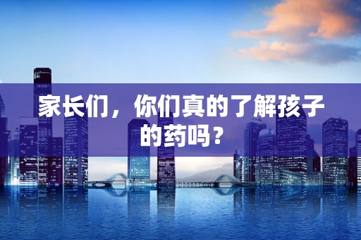 家长们，你们真的了解孩子的药吗？