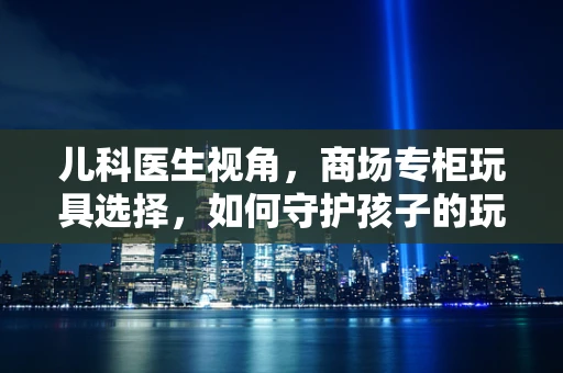儿科医生视角，商场专柜玩具选择，如何守护孩子的玩全健康？